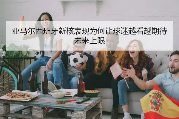 亚马尔西班牙新核表现为何让球迷越看越期待未来上限